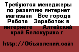 Требуются менеджеры по развитию интернет-магазина - Все города Работа » Заработок в интернете   . Алтайский край,Белокуриха г.